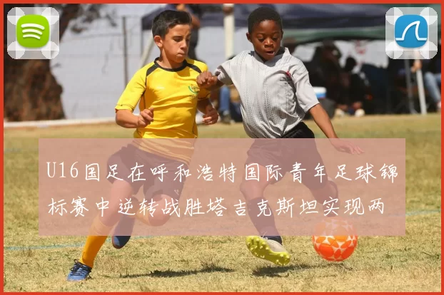 U16国足在呼和浩特国际青年足球锦标赛中逆转战胜塔吉克斯坦实现两连胜