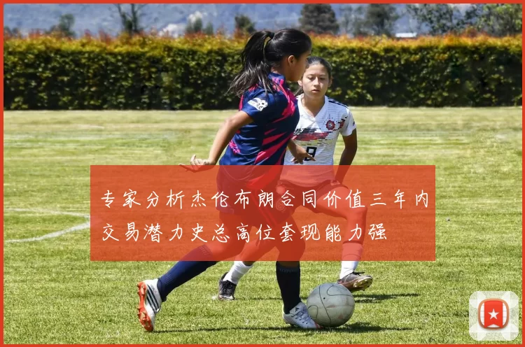 专家分析杰伦布朗合同价值三年内交易潜力史总高位套现能力强