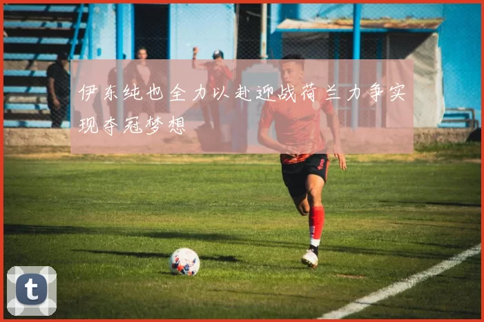 伊东纯也全力以赴迎战荷兰力争实现夺冠梦想