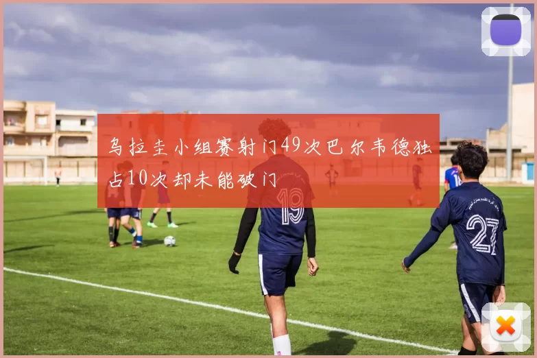 乌拉圭小组赛射门49次巴尔韦德独占10次却未能破门