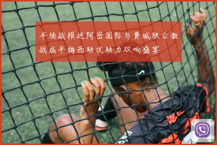 半场战报迈阿密国际与费城联合激战成平梅西助攻助力双响盛宴