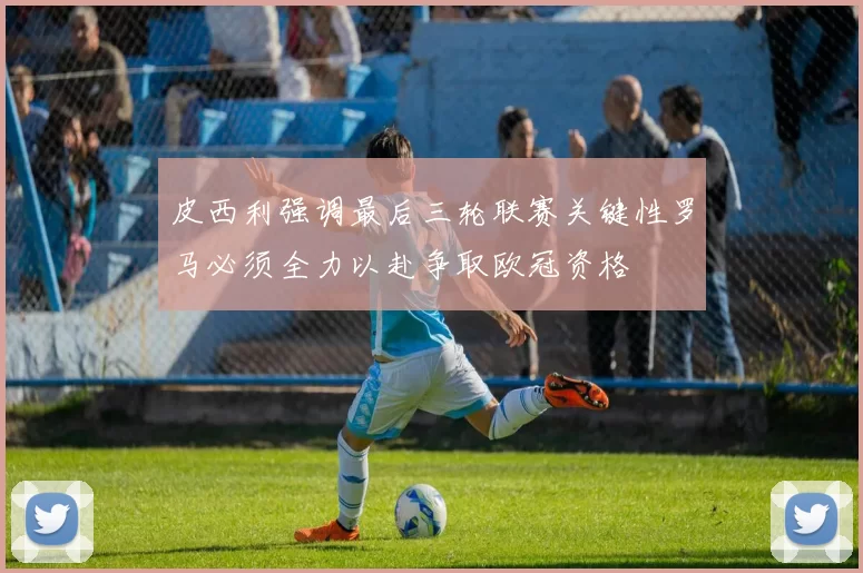 皮西利强调最后三轮联赛关键性罗马必须全力以赴争取欧冠资格